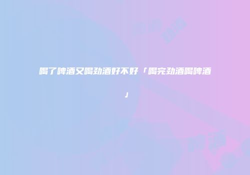喝了啤酒又喝劲酒好不好「喝完劲酒喝啤酒」