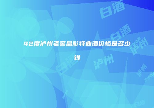 42度泸州老窖晶彩特曲酒价格是多少钱