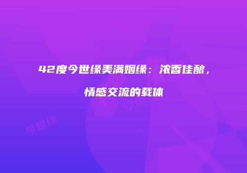 42度今世缘美满姻缘：浓香佳酿，情感交流的载体