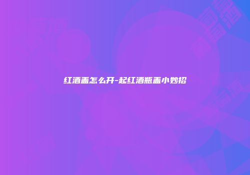 红酒盖怎么开-起红酒瓶盖小妙招