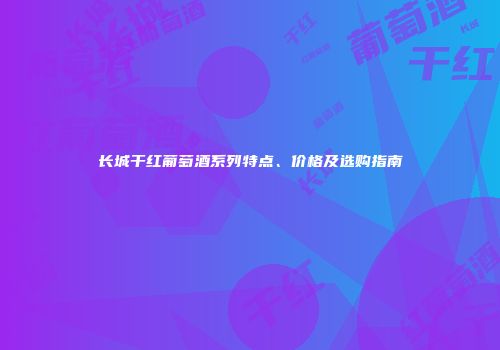 长城干红葡萄酒系列特点、价格及选购指南