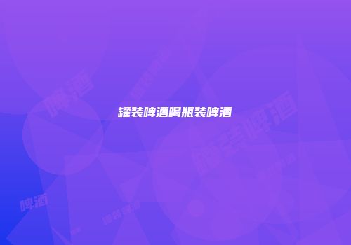 罐装啤酒喝瓶装啤酒