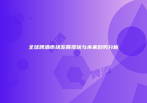 全球啤酒市场发展现状与未来趋势分析