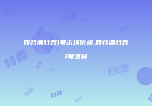 四特酒特香1号市场价格,四特酒特香1号怎样