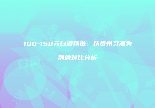 100-150元白酒精选：以贵州习酒为例的对比分析