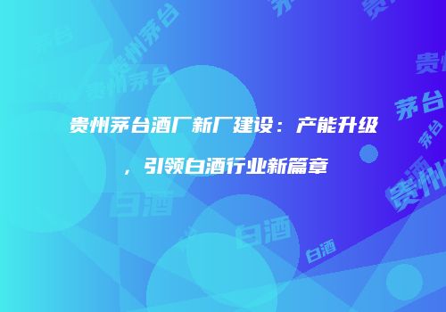 贵州茅台酒厂新厂建设：产能升级，引领白酒行业新篇章