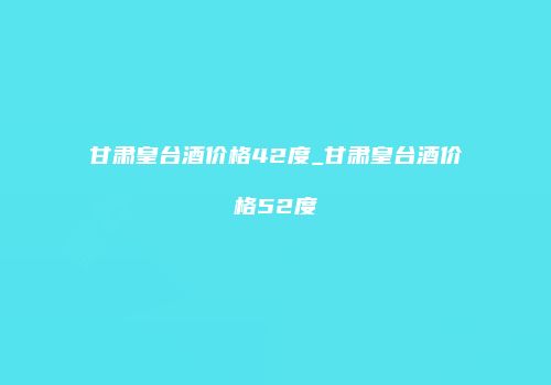 甘肃皇台酒价格42度_甘肃皇台酒价格52度