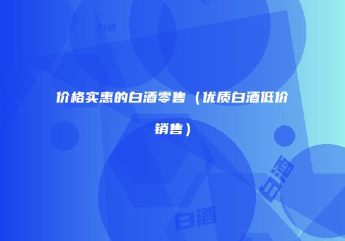 价格实惠的白酒零售（优质白酒低价销售）