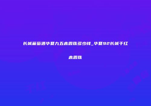 长城葡萄酒华夏九五赤霞珠多少钱_华夏92长城干红赤霞珠