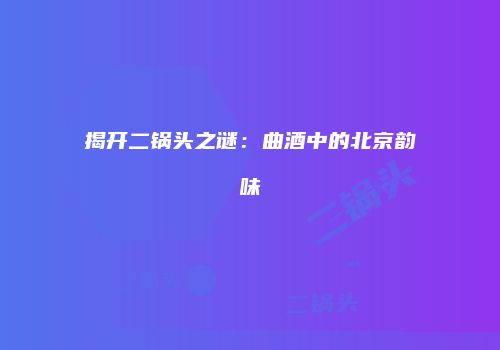 揭开二锅头之谜：曲酒中的北京韵味