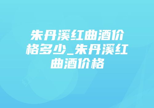 朱丹溪红曲酒价格多少_朱丹溪红曲酒价格