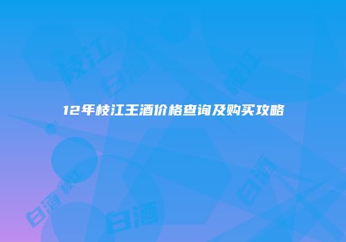 12年枝江王酒价格查询及购买攻略