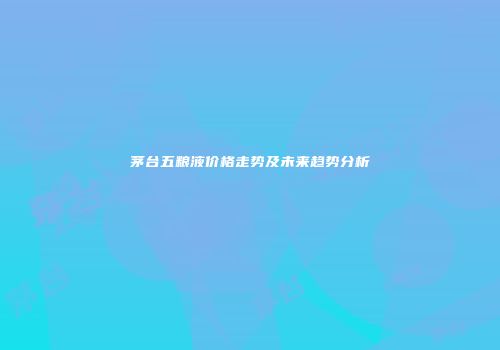 茅台五粮液价格走势及未来趋势分析