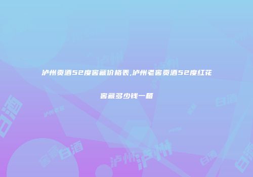 泸州贡酒52度窖藏价格表,泸州老窖贡酒52度红花窖藏多少钱一箱