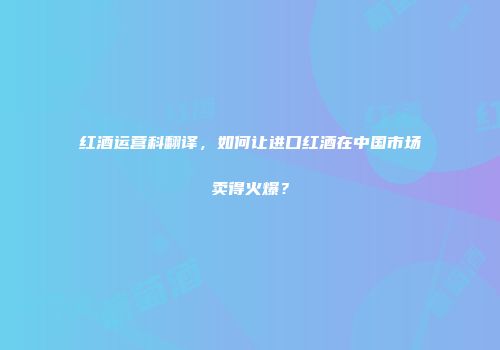 红酒运营科翻译，如何让进口红酒在中国市场卖得火爆？
