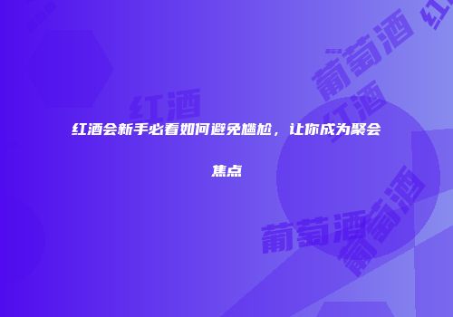 红酒会新手必看如何避免尴尬，让你成为聚会焦点