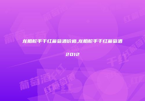 龙船舵手干红葡萄酒价格,龙船舵手干红葡萄酒2012