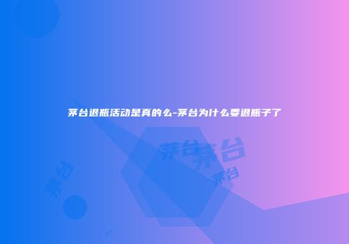 茅台退瓶活动是真的么-茅台为什么要退瓶子了