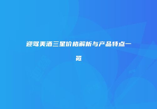 迎驾美酒三星价格解析与产品特点一览