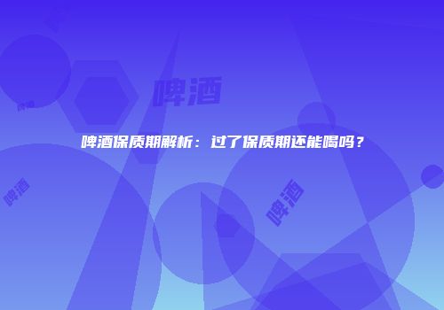 啤酒保质期解析：过了保质期还能喝吗？