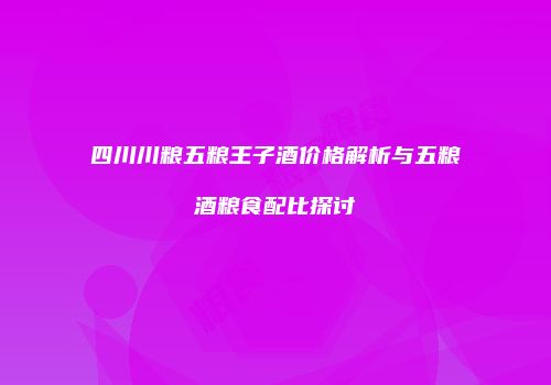 四川川粮五粮王子酒价格解析与五粮酒粮食配比探讨