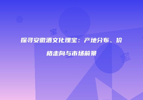 探寻安徽酒文化瑰宝：产地分布、价格走向与市场前景