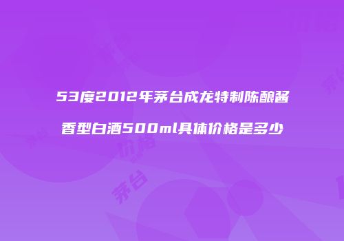 53度2012年茅台成龙特制陈酿酱香型白酒500ml具体价格是多少