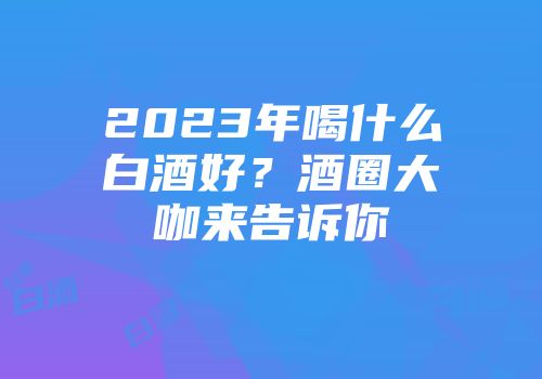2023年喝什么白酒好？酒圈大咖来告诉你