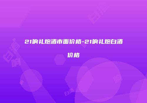 21响礼炮酒市面价格-21响礼炮白酒价格