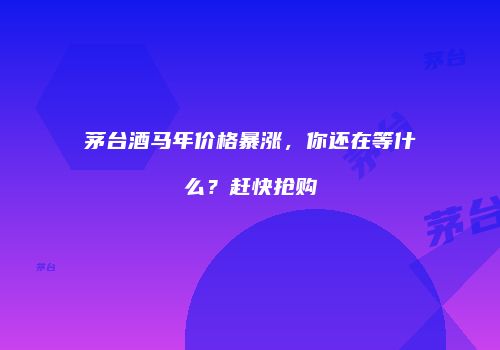 茅台酒马年价格暴涨，你还在等什么？赶快抢购