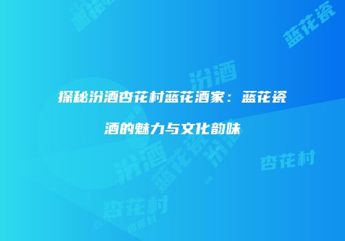 探秘汾酒杏花村蓝花酒家：蓝花瓷酒的魅力与文化韵味