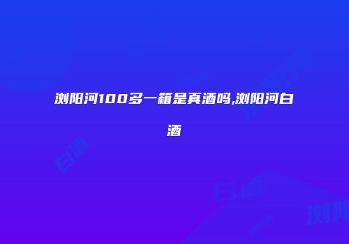 浏阳河100多一箱是真酒吗,浏阳河白酒