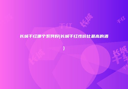 长城干红哪个系列好(长城干红性价比最高的酒)
