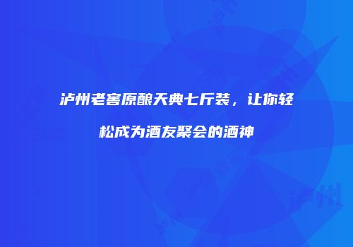 泸州老窖原酿天典七斤装，让你轻松成为酒友聚会的酒神