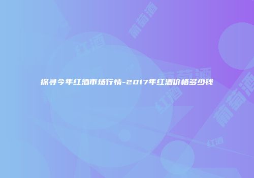 探寻今年红酒市场行情-2017年红酒价格多少钱