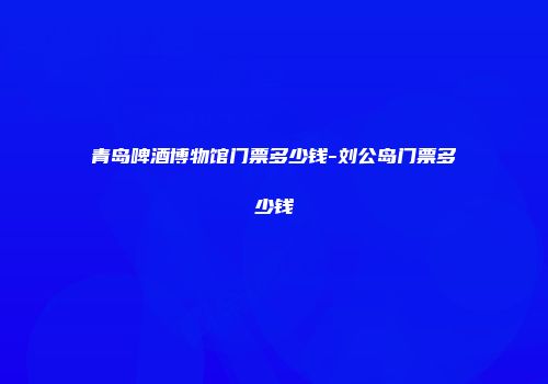 青岛啤酒博物馆门票多少钱-刘公岛门票多少钱