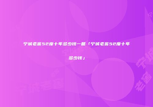 宁城老窖52度十年多少钱一箱「宁城老窖52度十年多少钱」