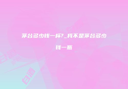 茅台多少钱一杯?_我不是茅台多少钱一瓶