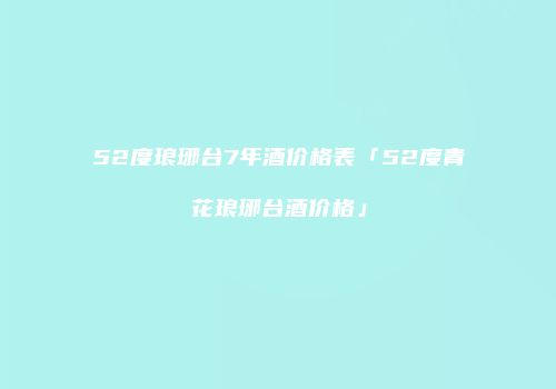 52度琅琊台7年酒价格表「52度青花琅琊台酒价格」