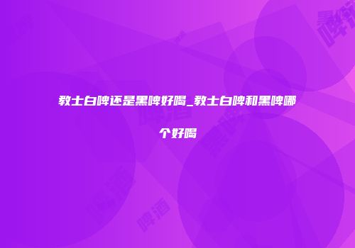 教士白啤还是黑啤好喝_教士白啤和黑啤哪个好喝