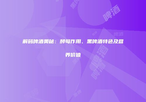 解码啤酒奥秘：酵母作用、黑啤酒特色及营养价值