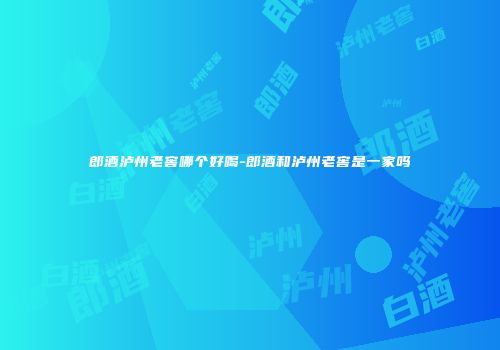 郎酒泸州老窖哪个好喝-郎酒和泸州老窖是一家吗