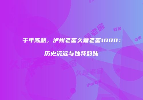 千年陈酿，泸州老窖久藏老窖1000：历史沉淀与独特韵味