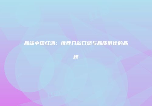 品味中国红酒：推荐几款口感与品质俱佳的品牌