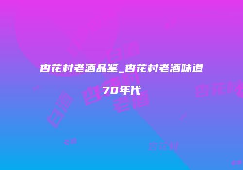 杏花村老酒品鉴_杏花村老酒味道70年代