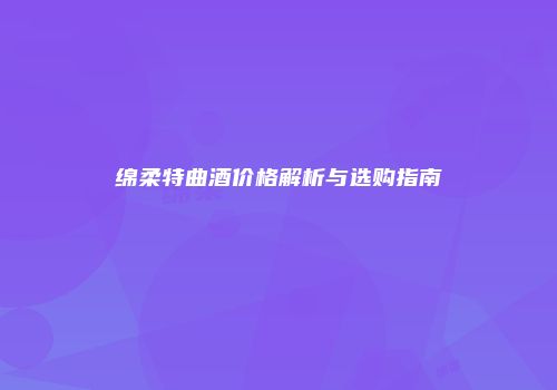 绵柔特曲酒价格解析与选购指南