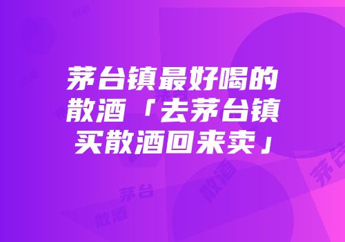 茅台镇最好喝的散酒「去茅台镇买散酒回来卖」