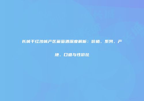 长城干红沙城产区葡萄酒深度解析：价格、系列、产地、口感与性价比