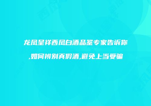 龙凤呈祥西凤白酒品鉴专家告诉你,如何辨别真假酒,避免上当受骗