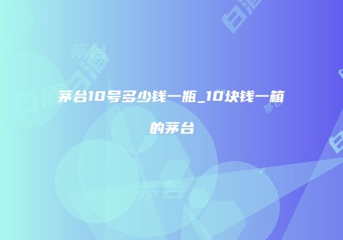 茅台10号多少钱一瓶_10块钱一箱的茅台